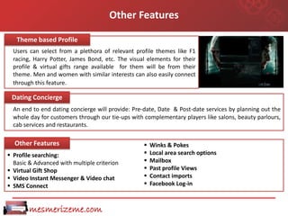 Other Features

   Theme based Profile
  Users can select from a plethora of relevant profile themes like F1
  racing, Harry Potter, James Bond, etc. The visual elements for their
  profile & virtual gifts range available for them will be from their
  theme. Men and women with similar interests can also easily connect
  through this feature.

 Dating Concierge
  An end to end dating concierge will provide: Pre-date, Date & Post-date services by planning out the
  whole day for customers through our tie-ups with complementary players like salons, beauty parlours,
  cab services and restaurants.

  Other Features                                     Winks & Pokes
 Profile searching:                                 Local area search options
  Basic & Advanced with multiple criterion           Mailbox
 Virtual Gift Shop                                  Past profile Views
 Video Instant Messenger & Video chat               Contact imports
 SMS Connect                                        Facebook Log-in



        mesmerizeme.com
 