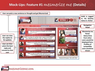 Mock-Ups: Feature #1 mesmerize                      me (Details)
User can post a new sentence or thought and get Mesmerized
                                                                      Ankit is Logged
                                                                      in. His Activity
                                                                      status is: Active

                                                                         Navigation
                                                                           Panel

                                                                       Mesmerize me
                                                                            Panel:
User can view                                                            Status lines
the replies to                                                           from other
 his updates                                                           users would be
                                                                       displayed here.
 User can then                                                            Profiles of
select the best                                                          compatible
   reply and                                                           users would be
connect to that                                                             shown
     user




          mesmerizeme.com
 