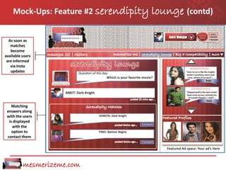 Mock-Ups: Feature #2 serendipity   lounge (contd)

  As soon as
   matches
   become
available users
 are informed
   via Insta
   updates




    Matching
 answers along
 with the users
  is displayed
    with the
    option to
 contact them




          mesmerizeme.com
 