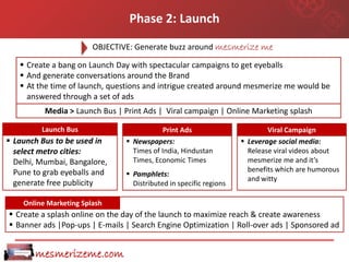 Phase 2: Launch
                        OBJECTIVE: Generate buzz around mesmerize me

    Create a bang on Launch Day with spectacular campaigns to get eyeballs
    And generate conversations around the Brand
    At the time of launch, questions and intrigue created around mesmerize me would be
     answered through a set of ads
          Media > Launch Bus | Print Ads | Viral campaign | Online Marketing splash

         Launch Bus                         Print Ads                       Viral Campaign
 Launch Bus to be used in       Newspapers:                        Leverage social media:
  select metro cities:            Times of India, Hindustan           Release viral videos about
  Delhi, Mumbai, Bangalore,       Times, Economic Times               mesmerize me and it’s
  Pune to grab eyeballs and                                           benefits which are humorous
                                 Pamphlets:
                                                                      and witty
  generate free publicity         Distributed in specific regions

    Online Marketing Splash
 Create a splash online on the day of the launch to maximize reach & create awareness
 Banner ads |Pop-ups | E-mails | Search Engine Optimization | Roll-over ads | Sponsored ad


       mesmerizeme.com
 