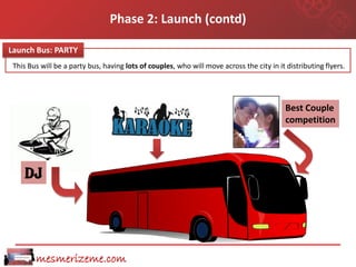 Phase 2: Launch (contd)

Launch Bus: PARTY
 This Bus will be a party bus, having lots of couples, who will move across the city in it distributing flyers.




                                                                                           Best Couple
                                                                                           competition




    DJ




        mesmerizeme.com
 