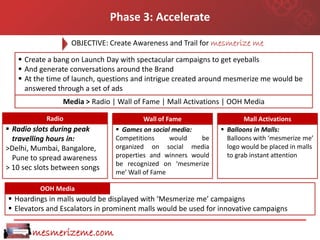 Phase 3: Accelerate
                    OBJECTIVE: Create Awareness and Trail for mesmerize me

    Create a bang on Launch Day with spectacular campaigns to get eyeballs
    And generate conversations around the Brand
    At the time of launch, questions and intrigue created around mesmerize me would be
     answered through a set of ads
                 Media > Radio | Wall of Fame | Mall Activations | OOH Media

            Radio                        Wall of Fame                  Mall Activations
 Radio slots during peak        Games on social media:        Balloons in Malls:
  travelling hours in:          Competitions      would  be      Balloons with ‘mesmerize me’
>Delhi, Mumbai, Bangalore,      organized on social media        logo would be placed in malls
  Pune to spread awareness      properties and winners would     to grab instant attention
                                be recognized on ‘mesmerize
> 10 sec slots between songs
                                me’ Wall of Fame

          OOH Media
 Hoardings in malls would be displayed with ‘Mesmerize me’ campaigns
 Elevators and Escalators in prominent malls would be used for innovative campaigns


       mesmerizeme.com
 