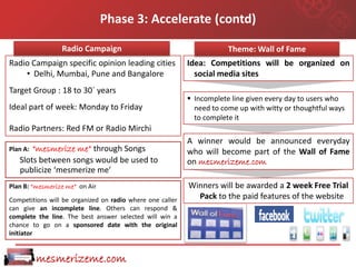 Phase 3: Accelerate (contd)

                 Radio Campaign                                        Theme: Wall of Fame
Radio Campaign specific opinion leading cities             Idea: Competitions will be organized on
    • Delhi, Mumbai, Pune and Bangalore                      social media sites
Target Group : 18 to 30` years
                                                            Incomplete line given every day to users who
Ideal part of week: Monday to Friday                         need to come up with witty or thoughtful ways
                                                             to complete it
Radio Partners: Red FM or Radio Mirchi
                                                           A winner would be announced everyday
Plan A:“mesmerize me” through Songs                        who will become part of the Wall of Fame
   Slots between songs would be used to                    on mesmerizeme.com
   publicize ‘mesmerize me’
Plan B: “mesmerize me” on Air                              Winners will be awarded a 2 week Free Trial
Competitions will be organized on radio where one caller     Pack to the paid features of the website
can give an incomplete line. Others can respond &
complete the line. The best answer selected will win a
chance to go on a sponsored date with the original
initiator


          mesmerizeme.com
 