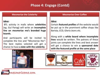 Phase 4: Engage (Contd)

         Mesmerize the Celebrity           Theme : “MesmerizeOver Coffee
                                                    Mesmerize over Coffee”

Idea:                                      Idea:
 BTL activity in malls where celebrities   Certain featured profiles of the website would
(eg. Gul Panag) will write an incomplete   be put up in the prominent coffee shops like
line on mesmerize me’s branded huge        Barista, CCD, Gloria Jeans etc.
boards.
                                           Along with a white board where incomplete
And participants will be invited to
                                           lines would be written. The patrons of these
complete the line and “Mesmerize Her”.
                                           joints can complete the lines and best answer
The best replies selected will get a
                                           will get a chance to win a sponsored date
chance to have a date with the celebrity
                                           with the featured profile at the same place




        mesmerizeme.com
 