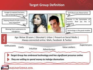 Target Group Definition
   Hunger to expand horizons;                                          Self-Obsessed; Materialistic
    fear of being left behind

                                                                      Money is the barometer of
Staying ahead of style curve is
                                                                      success; Real joy lies in
        very important
                                                                      spending


      Moving from sustenance to
             indulgence                                                Technology is the great enabler
Profile




                 Age: Below 30 years | Educated | Urban | Present on Social Media |
                        Always connected online: Mails, Facebook & Twitter

   Enthusiastic                                                                        Experiencers
                     Lively                                       Value seekers
                                  Intuitive   Adventurous

            Target Group has embraced technology and has significant presence online
            They are willing to spend money to indulge themselves


          mesmerizeme.com
 