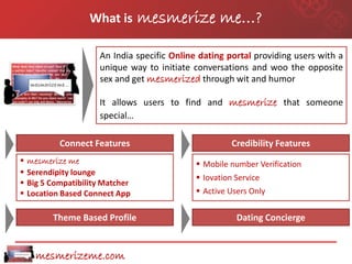 What is       mesmerize me…?

                       An India specific Online dating portal providing users with a
                       unique way to initiate conversations and woo the opposite
                       sex and get mesmerized through wit and humor

                       It allows users to find and mesmerize that someone
                       special…

            Connect Features                             Credibility Features
   mesmerize me                                Mobile number Verification
   Serendipity lounge
                                                Iovation Service
   Big 5 Compatibility Matcher
   Location Based Connect App                  Active Users Only


          Theme Based Profile                             Dating Concierge


      mesmerizeme.com
 