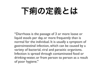 下痢の定義とは

“Diarrhoea is the passage of 3 or more loose or
liquid stools per day, or more frequently than is
normal for the ...