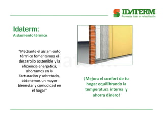 Idaterm:
Aislamiento térmico
“Mediante el aislamiento
térmico fomentamos el
desarrollo sostenible y la
eficiencia energética,
ahorramos en la
facturación y sobretodo,
obtenemos un mayor
bienestar y comodidad en
el hogar”
¡Mejora el confort de tu
hogar equilibrando la
temperatura interna y
ahorra dinero!
 
