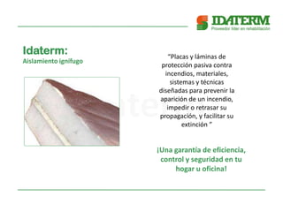 Idaterm:
Aislamiento ignífugo
“Placas y láminas de
protección pasiva contra
incendios, materiales,
sistemas y técnicas
diseñadas para prevenir la
aparición de un incendio,
impedir o retrasar su
propagación, y facilitar su
extinción ”
¡Una garantía de eficiencia,
control y seguridad en tu
hogar u oficina!
 