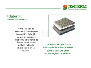 Idaterm:
Aislamiento acústico
“Una solución de
aislamiento para evitar la
transmisión del ruido
aéreo, los excesivos
decibelios, vibraciones de
las instalaciones del
edificio y el ruido
reverberante en los
recintos”
¡Una solución eficaz a la
saturación de ruidos durante
toda la vida útil de su
vivienda, local o edificio!
 