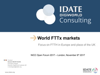 World FTTx markets
Focus on FTTH in Europe and place of the UK
NICC Open Forum 2017 – London, November 8th 2017
 Contact
Roland MONTAGNE
Principle Analyst
Director DigiWorld Institute UK
r.montagne@idate.org
 