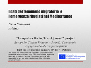 I dati del fenomeno migratorio e
l’emergenza rifugiati nel Mediterraneo
“Lampedusa Berlin, Travel journal” project
Europe for Citizens Program – Strand2: Democratic
engagement and civic participation
First project meeting, January 16th
2017 – Palermo
This project has been funded with support the Europe for Citizens
programme of the European Union. This communication reflects the
views only of the author, and the Commission cannot be held
responsible for any use which may be made of the information
contained therein.
 
Elena Canestrari
Asinitas
 