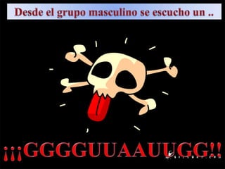 Desde el grupo masculino se escucho un ..¡¡¡GGGGUUAAUUGG!!