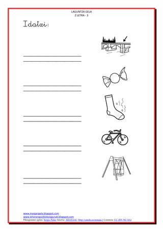 LAGUNTZA GELA
                                               Z LETRA - 3


Idatzi:




www.margarigela.blogspot.com
www.lehenengoziklokolagunak.blogspot.com
Piktogramen egilea: Sergio Palao Jatorria: ARASAAC (http://catedu.es/arasaac/) Lizentzia: CC (BY-NC-SA)
 