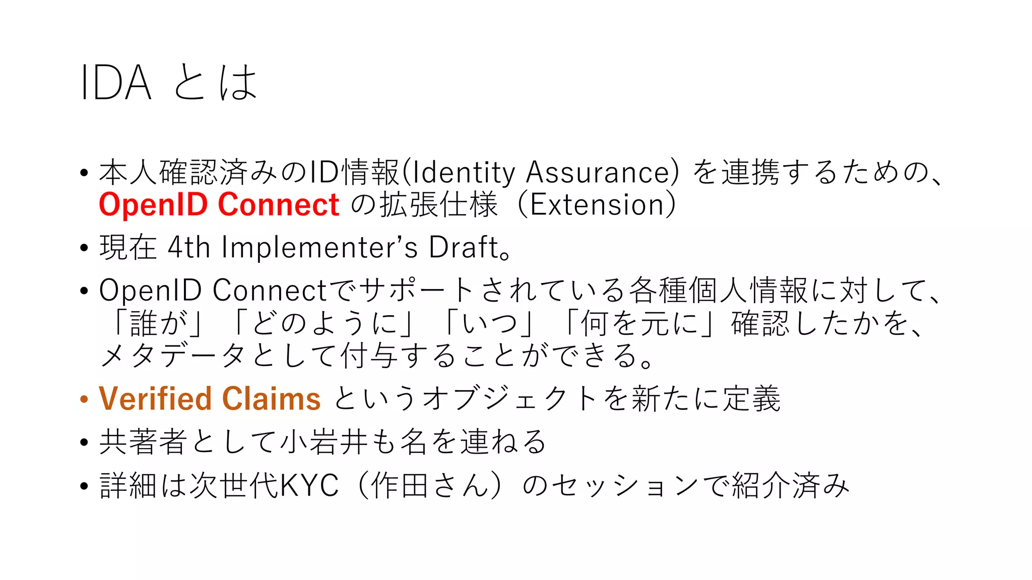 IDA とは
• 本⼈確認済みのID情報(Identity Assurance) を連携するための、
OpenID Connect の拡張仕様（Extension）
• 現在 4th Implementerʼs Draft。
• OpenID Connectでサポートされている各種個⼈情報に対して、
「誰が」「どのように」「いつ」「何を元に」確認したかを、
メタデータとして付与することができる。
• Verified Claims というオブジェクトを新たに定義
• 共著者として⼩岩井も名を連ねる
• 詳細は次世代KYC（作⽥さん）のセッションで紹介済み
 