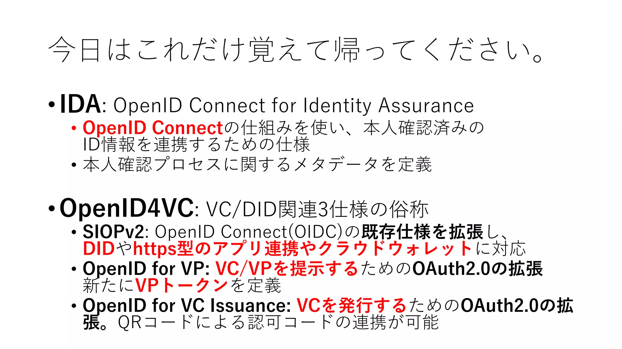 今⽇はこれだけ覚えて帰ってください。
•IDA: OpenID Connect for Identity Assurance
• OpenID Connectの仕組みを使い、本⼈確認済みの
ID情報を連携するための仕様
• 本⼈確認プロセスに関するメタデータを定義
•OpenID4VC: VC/DID関連3仕様の俗称
• SIOPv2: OpenID Connect(OIDC)の既存仕様を拡張し、
DIDやhttps型のアプリ連携やクラウドウォレットに対応
• OpenID for VP: VC/VPを提⽰するためのOAuth2.0の拡張
新たにVPトークンを定義
• OpenID for VC Issuance: VCを発⾏するためのOAuth2.0の拡
張。QRコードによる認可コードの連携が可能
 