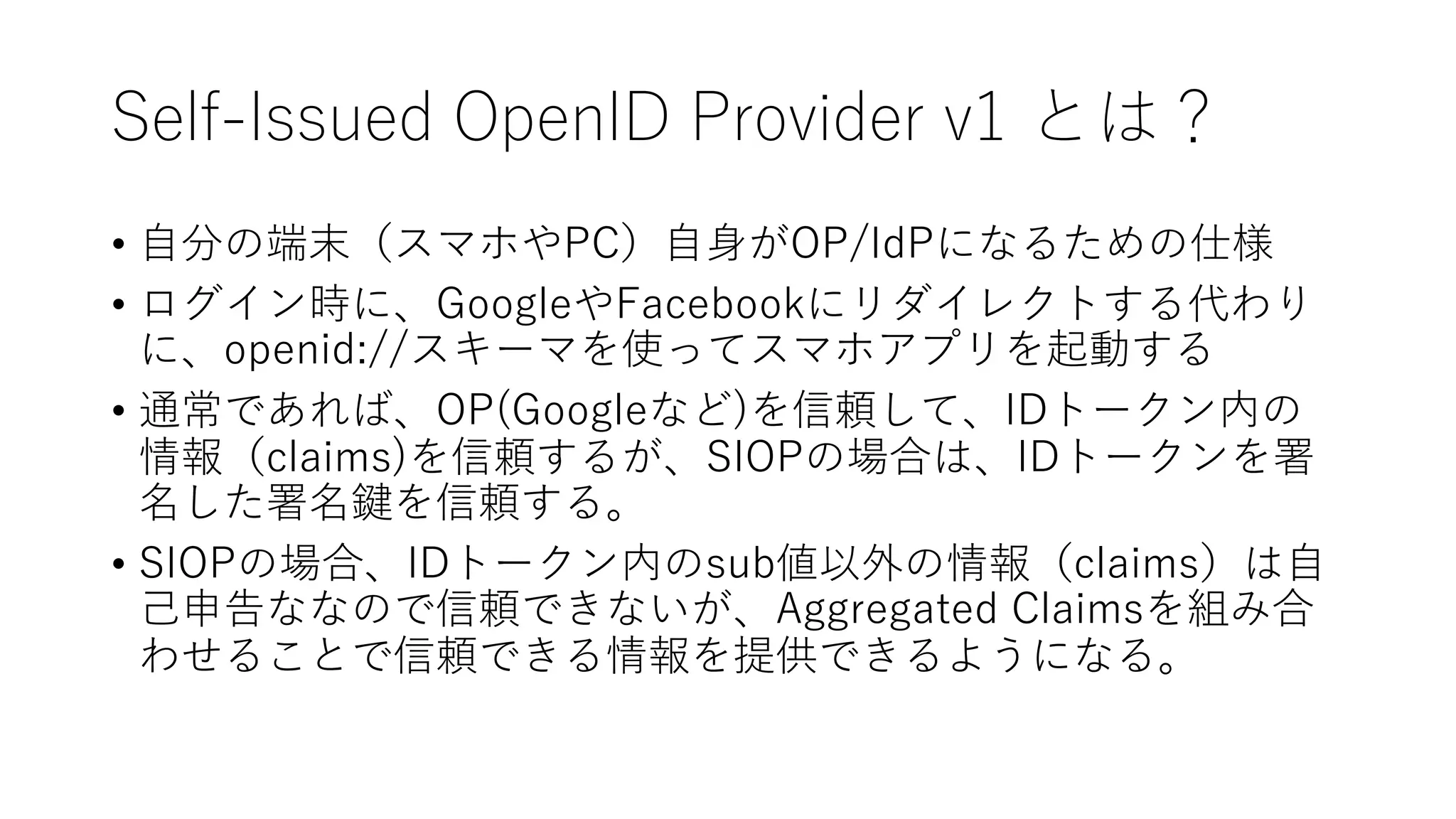 Self-Issued OpenID Provider v1 とは？
• ⾃分の端末（スマホやPC）⾃⾝がOP/IdPになるための仕様
• ログイン時に、GoogleやFacebookにリダイレクトする代わり
に、openid://スキーマを使ってスマホアプリを起動する
• 通常であれば、OP(Googleなど)を信頼して、IDトークン内の
情報（claims)を信頼するが、SIOPの場合は、IDトークンを署
名した署名鍵を信頼する。
• SIOPの場合、IDトークン内のsub値以外の情報（claims）は⾃
⼰申告ななので信頼できないが、Aggregated Claimsを組み合
わせることで信頼できる情報を提供できるようになる。
 