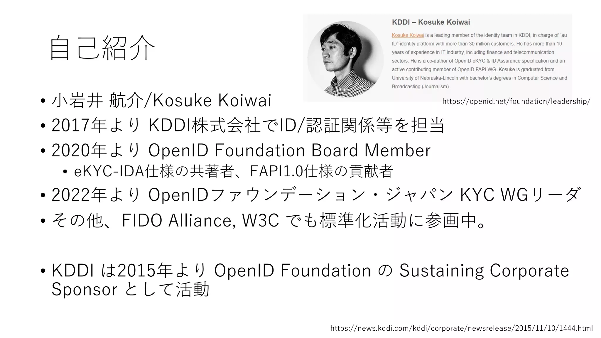 ⾃⼰紹介
• ⼩岩井 航介/Kosuke Koiwai
• 2017年より KDDI株式会社でID/認証関係等を担当
• 2020年より OpenID Foundation Board Member
• eKYC-IDA仕様の共著者、FAPI1.0仕様の貢献者
• 2022年より OpenIDファウンデーション・ジャパン KYC WGリーダ
• その他、FIDO Alliance, W3C でも標準化活動に参画中。
• KDDI は2015年より OpenID Foundation の Sustaining Corporate
Sponsor として活動
https://openid.net/foundation/leadership/
https://news.kddi.com/kddi/corporate/newsrelease/2015/11/10/1444.html
 