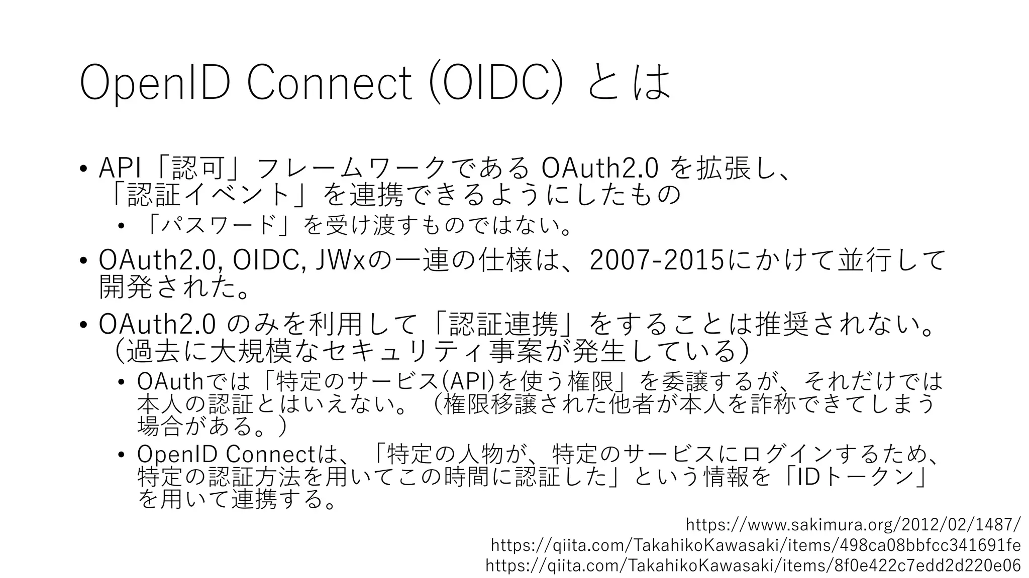 OpenID Connect (OIDC) とは
• API「認可」フレームワークである OAuth2.0 を拡張し、
「認証イベント」を連携できるようにしたもの
• 「パスワード」を受け渡すものではない。
• OAuth2.0, OIDC, JWxの⼀連の仕様は、2007-2015にかけて並⾏して
開発された。
• OAuth2.0 のみを利⽤して「認証連携」をすることは推奨されない。
（過去に⼤規模なセキュリティ事案が発⽣している）
• OAuthでは「特定のサービス(API)を使う権限」を委譲するが、それだけでは
本⼈の認証とはいえない。（権限移譲された他者が本⼈を詐称できてしまう
場合がある。）
• OpenID Connectは、「特定の⼈物が、特定のサービスにログインするため、
特定の認証⽅法を⽤いてこの時間に認証した」という情報を「IDトークン」
を⽤いて連携する。
https://www.sakimura.org/2012/02/1487/
https://qiita.com/TakahikoKawasaki/items/498ca08bbfcc341691fe
https://qiita.com/TakahikoKawasaki/items/8f0e422c7edd2d220e06
 