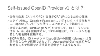 Self-Issued OpenID Provider v1 とは？
• ⾃分の端末（スマホやPC）⾃⾝がOP/IdPになるための仕様
• ログイン時に、GoogleやFacebookにリダイレクトする代わり
に、openid://スキーマを使...