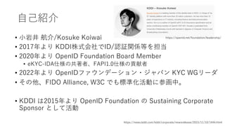 ⾃⼰紹介
• ⼩岩井 航介/Kosuke Koiwai
• 2017年より KDDI株式会社でID/認証関係等を担当
• 2020年より OpenID Foundation Board Member
• eKYC-IDA仕様の共著者、FAPI1...