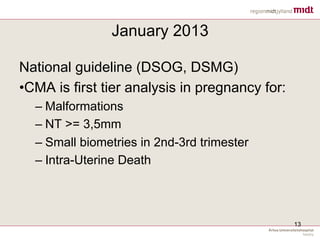 January 2013
National guideline (DSOG, DSMG)
• CMA is first tier analysis in pregnancy for:
– Malformations
– NT >= 3,5mm
– Small biometries in 2nd-3rd trimester
– Intra-Uterine Death
13