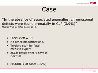 Case
• Facial cleft w 19
• No other malformations.
• Tertiary scan by fetal
medicin expert
• aCGH result after 4 days is
normal
• MAJORITY of cases (85%)
”In the absence of associated anomalies, chromosomal
defects were found prenatally in CLP (3.9%)”
Maarse W et al. J Med Genet. 2012.