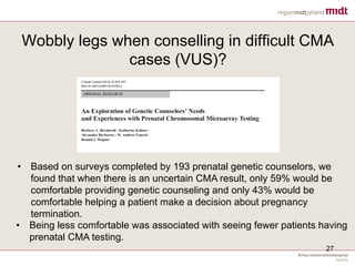 Wobbly legs when conselling in difficult CMA
cases (VUS)?
27
• Based on surveys completed by 193 prenatal genetic counselors, we
found that when there is an uncertain CMA result, only 59% would be
comfortable providing genetic counseling and only 43% would be
comfortable helping a patient make a decision about pregnancy
termination.
• Being less comfortable was associated with seeing fewer patients having
prenatal CMA testing.