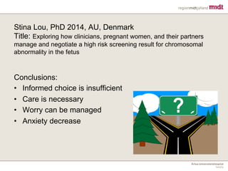 Stina Lou, PhD 2014, AU, Denmark
Title: Exploring how clinicians, pregnant women, and their partners
manage and negotiate a high risk screening result for chromosomal
abnormality in the fetus
Conclusions:
• Informed choice is insufficient
• Care is necessary
• Worry can be managed
• Anxiety decrease