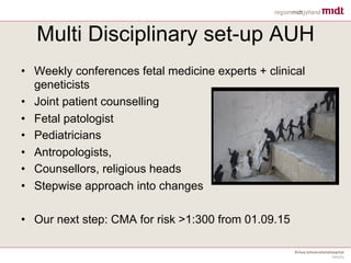 Multi Disciplinary set-up AUH
• Weekly conferences fetal medicine experts + clinical
geneticists
• Joint patient counselling
• Fetal patologist
• Pediatricians
• Antropologists,
• Counsellors, religious heads
• Stepwise approach into changes
• Our next step: CMA for risk >1:300 from 01.09.15