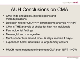 AUH Conclusions on CMA
• CMA finds aneuploidy, microdeletions and
microduplications.
• Detection rate for CMA>>>> chromosome analysis >> NIPT
• CMA is THE analysis of choice for high risk individuals
• Few incidental findings
• Meaningful and manageable
• Much shorter turn around time (<7 days, median 4 days)
• Experience helps! Centralize to large tertiary centers
• MUCH more important to implement CMA than NIPT - NOW