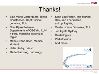 Thanks!
• Else Marie Vestergaard, Rikke
Christensen, Dept Clinical
genetics, AUH
• Olav Bjørn Petersen,
Departments of OBGYN, AUH
+ Fetal medicine experts in
region
• Mette Svane Bech, Medical
student
• Helle Hørby, priest
• Mette Ramsing, pathology
• Stina Lou Fleron, and Morten
Deleuran Therkildsen,
antropologists,
• Center of rare Diseases, AUH
• Jon Hyett, Sydney
• Cardiologists
• Pediatricians
• And more…