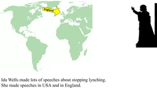 Ida Wells made lots of speeches about stopping lynching.
She made speeches in USA and in England.
 