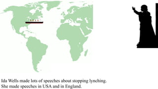 Ida Wells made lots of speeches about stopping lynching.
She made speeches in USA and in England.
 