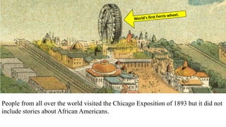 People from all over the world visited the Chicago Exposition of 1893 but it did not
include stories about African Americans.
Ida Wells worked with leader Frederick Douglas to protest.
 