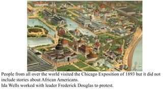 People from all over the world visited the Chicago Exposition of 1893 but it did not
include stories about African Americans.
Ida Wells worked with leader Frederick Douglas to protest.
 
