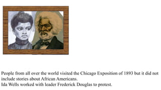 People from all over the world visited the Chicago Exposition of 1893 but it did not
include stories about African Americans.
Ida Wells worked with leader Frederick Douglas to protest.
 