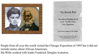People from all over the world visited the Chicago Exposition of 1893 but it did not
include stories about African Americans.
Ida Wells worked with leader Frederick Douglas to protest.
 