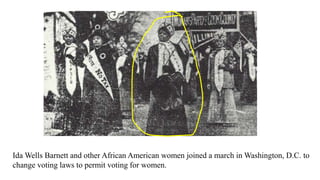 Ida Wells Barnett and other African American women joined a march in Washington, D.C. to
change voting laws to permit voting for women.
 
