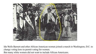 Ida Wells Barnett and other African American women joined a march in Washington, D.C. to
change voting laws to permit voting for women.
But many white women did not want to include African Americans.
 
