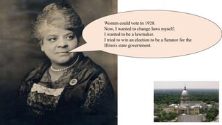 Women could vote in 1920.
Now, I wanted to change laws myself.
I wanted to be a lawmaker.
I tried to win an election to be a Senator for the
Illinois state government.
 