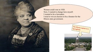 Women could vote in 1920.
Now, I wanted to change laws myself.
I wanted to be a lawmaker.
I tried to win an election to be a Senator for the
Illinois state government.
 