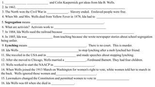 1. _____________ _____________ and Colin Kaepernick got ideas from Ida B. Wells.
2. In 1862, ___________________________________________________________________
3. The North won the Civil War in _____________. Slavery ended. Enslaved people were free.
4. When Mr. and Mrs. Wells died from Yellow Fever in 1878, Ida had to ___________________________________
5. Segregation means _____________________________________________.
6. What are activists? Activists work to ________________________________
7. In 1884, Ida Wells sued the railroad because ____________________________________________
8. In 1885, Ida was________________ from teaching because she wrote newspaper stories about school segregation
being unfair.
9. Lynching means ____________________________________. There is no court. This is murder.
10. Ida Wells _____________________________________to stop lynching after a mob lynched her friend.
11. She traveled in the USA and in __________________ and made speeches about stopping lynching.
12. After she moved to Chicago, Wells married a _____________, Ferdinand Barnett. They had four children.
13. Wells worked to start the NAACP in _________________________.
14. When Wells joined the 1913 March on Washington for women's right to vote, white women told her to march in
the back. Wells ignored those women and_________________________.
15. Lawmakers changed the Constitution and permitted women to vote in ____________________
16. Ida Wells was 68 when she died in ______________.
 