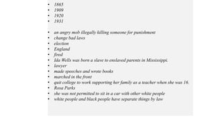 • 1865
• 1909
• 1920
• 1931
• an angry mob illegally killing someone for punishment
• change bad laws
• election
• England
• fired
• Ida Wells was born a slave to enslaved parents in Mississippi.
• lawyer
• made speeches and wrote books
• marched in the front
• quit college to work supporting her family as a teacher when she was 16.
• Rosa Parks
• she was not permitted to sit in a car with other white people
• white people and black people have separate things by law
 
