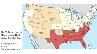 Ida Wells was born in
Mississippi in 1862
during the Civil War.
Her parents were
slaves.
She was a slave, too.
 