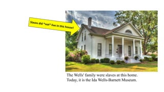 The Wells' family were slaves at this home.
Today, it is the Ida Wells-Barnett Museum.
 