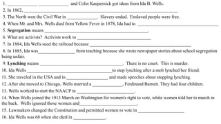 1. _____________ _____________ and Colin Kaepernick got ideas from Ida B. Wells.
2. In 1862, ___________________________________________________________________
3. The North won the Civil War in _____________. Slavery ended. Enslaved people were free.
4. When Mr. and Mrs. Wells died from Yellow Fever in 1878, Ida had to ___________________________________
5. Segregation means _____________________________________________.
6. What are activists? Activists work to ________________________________
7. In 1884, Ida Wells sued the railroad because ____________________________________________
8. In 1885, Ida was________________ from teaching because she wrote newspaper stories about school segregation
being unfair.
9. Lynching means ____________________________________. There is no court. This is murder.
10. Ida Wells _____________________________________to stop lynching after a mob lynched her friend.
11. She traveled in the USA and in __________________ and made speeches about stopping lynching.
12. After she moved to Chicago, Wells married a _____________, Ferdinand Barnett. They had four children.
13. Wells worked to start the NAACP in _________________________.
14. When Wells joined the 1913 March on Washington for women's right to vote, white women told her to march in
the back. Wells ignored those women and_________________________.
15. Lawmakers changed the Constitution and permitted women to vote in ____________________
16. Ida Wells was 68 when she died in ______________.
 