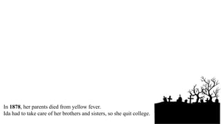 Ida Wells was born in Mississippi in 1863.
Her parents were slaves.
After the war, her father went to college.
Ida went to college, too.
In 1878, her parents died from yellow fever.
Ida had to take care of her brothers and sisters, so she quit college.
 