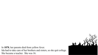 Ida Wells was born in Mississippi in 1863.
Her parents were slaves.
After the war, her father went to college.
Ida went to college, too.
In 1878, her parents died from yellow fever.
Ida had to take care of her brothers and sisters, so she quit college.
She became a teacher. She was 16.
 