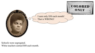 I
Schools were segregated.
White teachers earned $80 each month.
I earn only $30 each month!
That is WRONG!
 